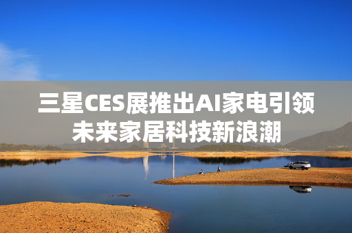 三星CES展推出AI家电引领未来家居科技新浪潮