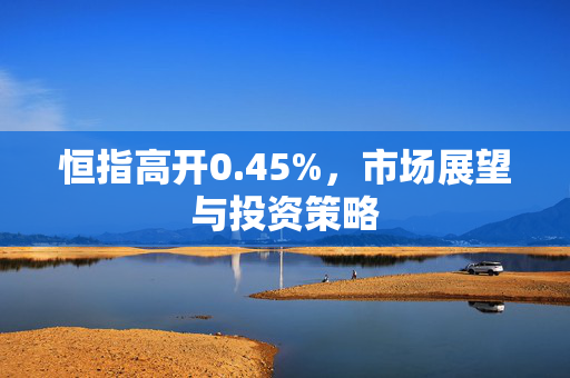 恒指高开0.45%，市场展望与投资策略