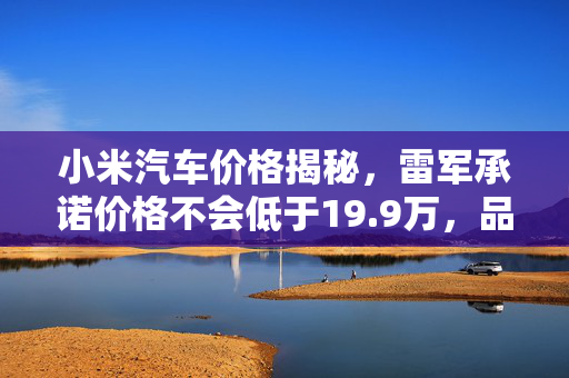 小米汽车价格揭秘，雷军承诺价格不会低于19.9万，品质与性能双保障