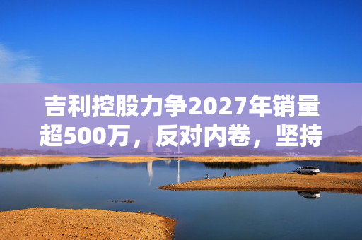 吉利控股力争2027年销量超500万，反对内卷，坚持高质量增长