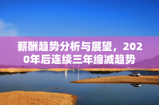 薪酬趋势分析与展望，2020年后连续三年缩减趋势