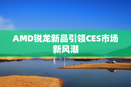 AMD锐龙新品引领CES市场新风潮