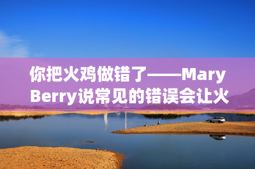 你把火鸡做错了——Mary Berry说常见的错误会让火鸡变干