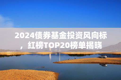 2024债券基金投资风向标，红榜TOP20榜单揭晓