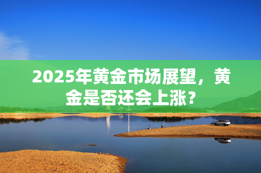 2025年黄金市场展望，黄金是否还会上涨？