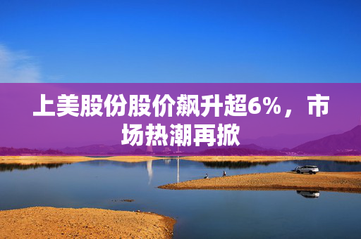 上美股份股价飙升超6%，市场热潮再掀