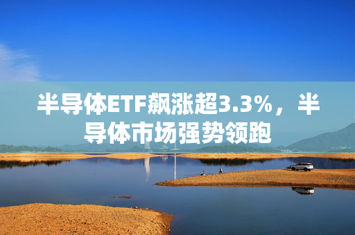 半导体ETF飙涨超3.3%，半导体市场强势领跑