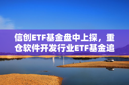 信创ETF基金盘中上探，重仓软件开发行业ETF基金追踪