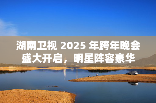 湖南卫视 2025 年跨年晚会盛大开启，明星阵容豪华