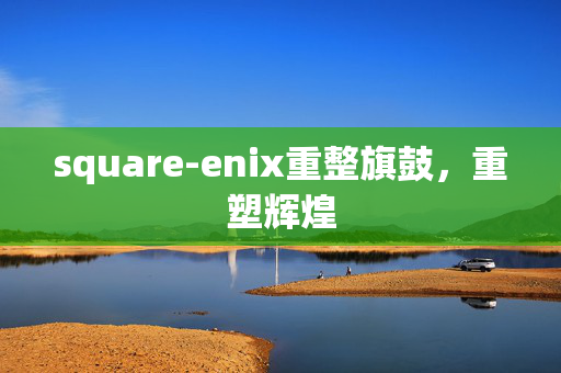 square-enix重整旗鼓，重塑辉煌