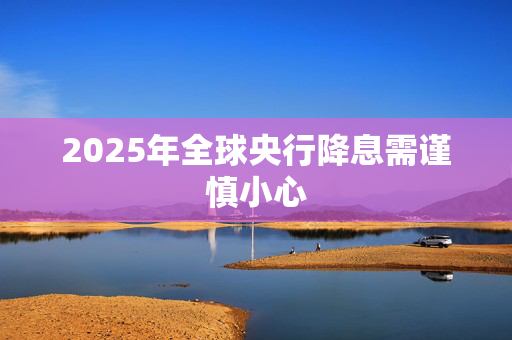 2025年全球央行降息需谨慎小心