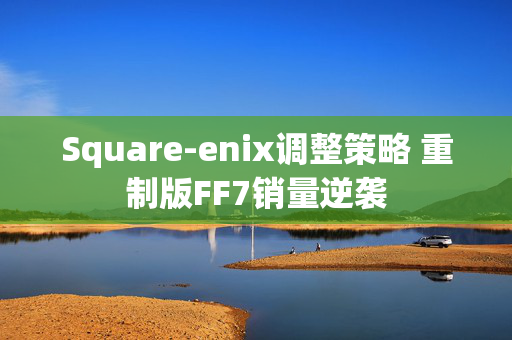 Square-enix调整策略 重制版FF7销量逆袭