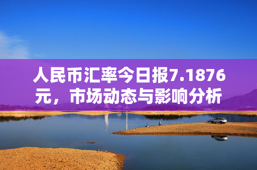 人民币汇率今日报7.1876元，市场动态与影响分析