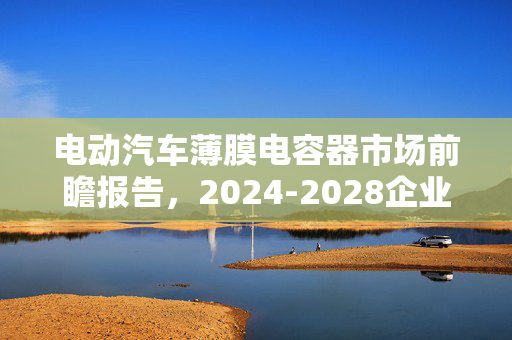 电动汽车薄膜电容器市场前瞻报告，2024-2028企业调研