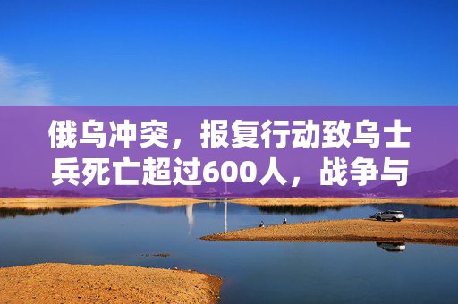 俄乌冲突，报复行动致乌士兵死亡超过600人，战争与和平的激烈较量