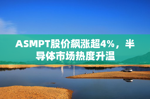 ASMPT股价飙涨超4%，半导体市场热度升温