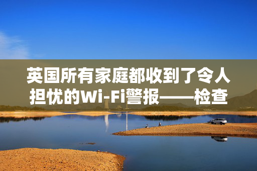 英国所有家庭都收到了令人担忧的Wi-Fi警报——检查你的路由器，现在就搬走