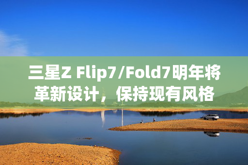 三星Z Flip7/Fold7明年将革新设计，保持现有风格