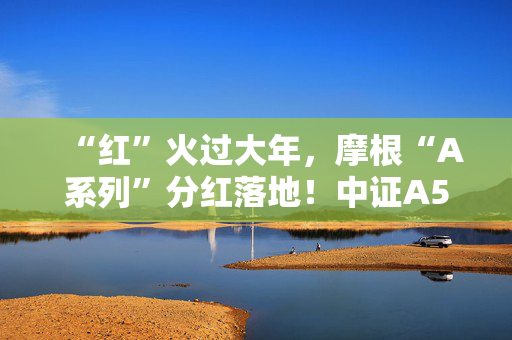 “红”火过大年，摩根“A系列”分红落地！中证A500ETF摩根、中证A50ETF指数基金备受资金追捧