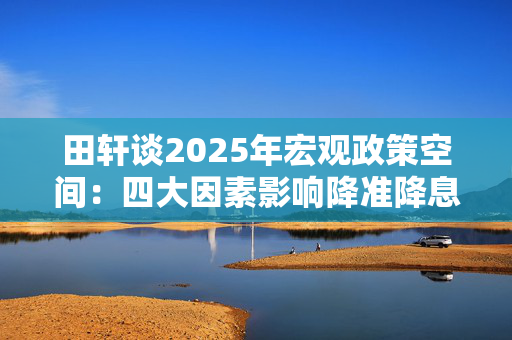 田轩谈2025年宏观政策空间：四大因素影响降准降息时机