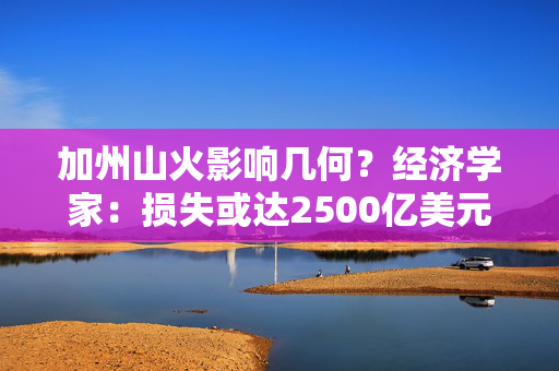 加州山火影响几何？经济学家：损失或达2500亿美元 但对全美经济影响有限