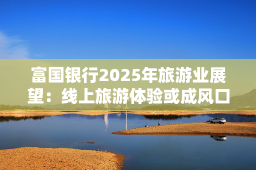 富国银行2025年旅游业展望：线上旅游体验或成风口 爱彼迎等OTA平台迎新机遇