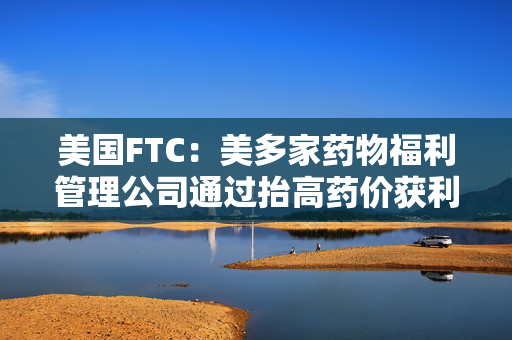 美国FTC：美多家药物福利管理公司通过抬高药价获利73亿美元