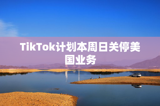 TikTok计划本周日关停美国业务