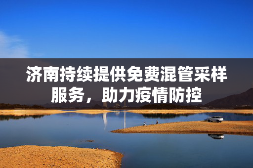 济南持续提供免费混管采样服务，助力疫情防控