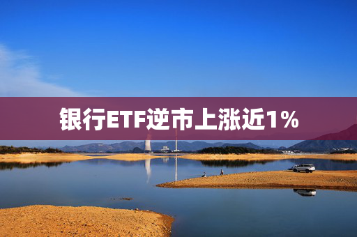 银行ETF逆市上涨近1%