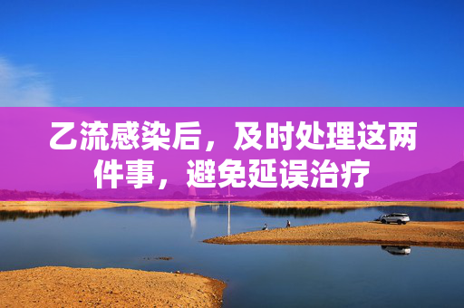 乙流感染后，及时处理这两件事，避免延误治疗