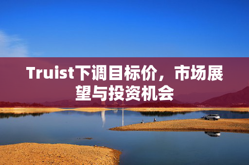 Truist下调目标价，市场展望与投资机会