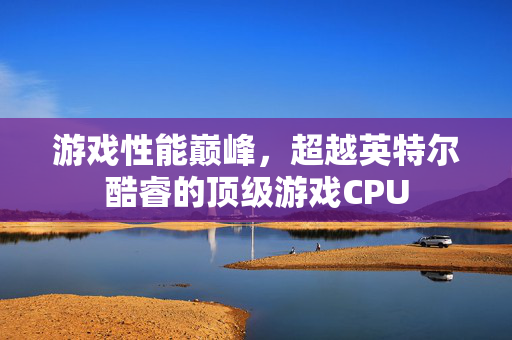 游戏性能巅峰，超越英特尔酷睿的顶级游戏CPU