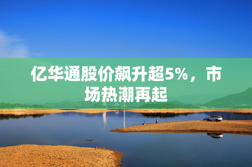 亿华通股价飙升超5%，市场热潮再起