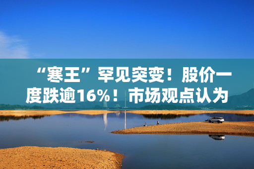 “寒王”罕见突变！股价一度跌逾16%！市场观点认为有三个原因