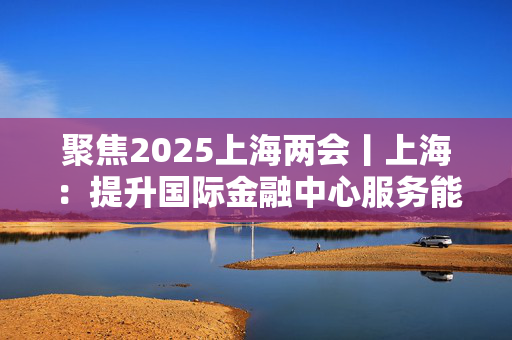 聚焦2025上海两会丨上海：提升国际金融中心服务能级 推动科技创新和产业创新融合发展