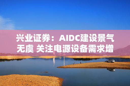 兴业证券：AIDC建设景气无虞 关注电源设备需求增长