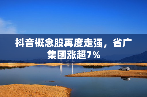 抖音概念股再度走强，省广集团涨超7%