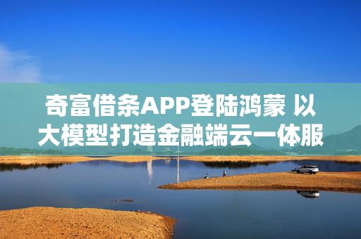 奇富借条APP登陆鸿蒙 以大模型打造金融端云一体服务