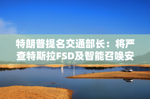 特朗普提名交通部长：将严查特斯拉FSD及智能召唤安全问题