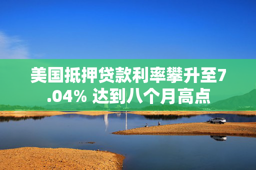 美国抵押贷款利率攀升至7.04% 达到八个月高点