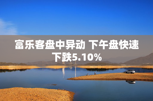 富乐客盘中异动 下午盘快速下跌5.10%