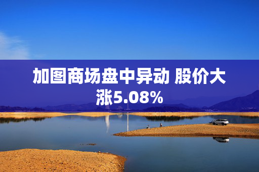 加图商场盘中异动 股价大涨5.08%