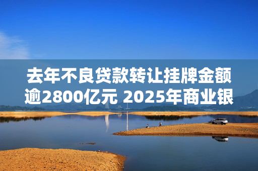 去年不良贷款转让挂牌金额逾2800亿元 2025年商业银行不良贷款生成率有望实现稳中下降