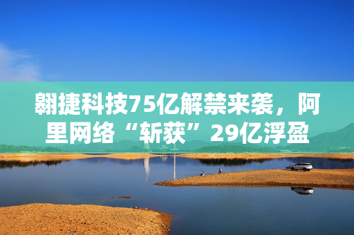 翱捷科技75亿解禁来袭，阿里网络“斩获”29亿浮盈