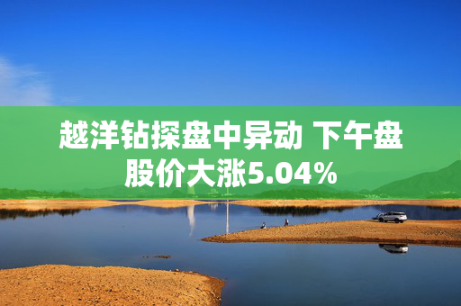 越洋钻探盘中异动 下午盘股价大涨5.04%