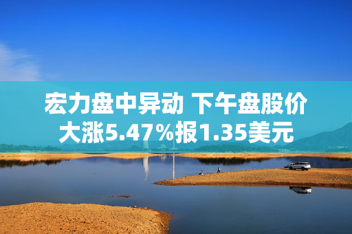 宏力盘中异动 下午盘股价大涨5.47%报1.35美元