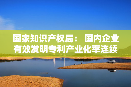 国家知识产权局： 国内企业有效发明专利产业化率连续5年保持稳步增长