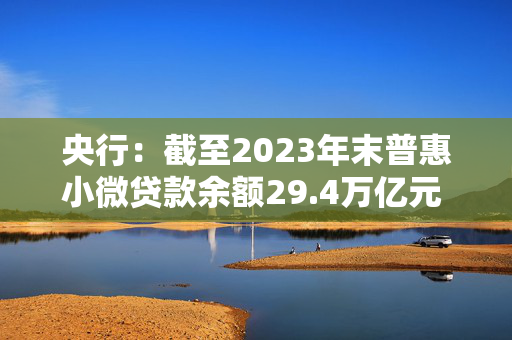 央行：截至2023年末普惠小微贷款余额29.4万亿元 同比增长23.5%