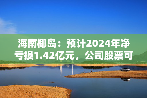 海南椰岛：预计2024年净亏损1.42亿元，公司股票可能被实施退市风险警示